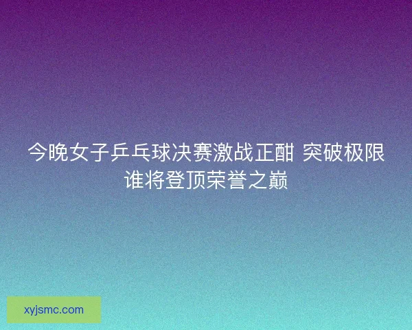 今晚女子乒乓球决赛激战正酣 突破极限谁将登顶荣誉之巅