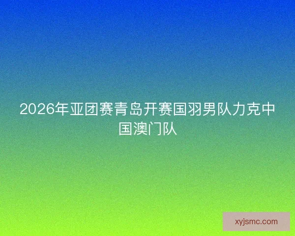 2026年亚团赛青岛开赛国羽男队力克中国澳门队