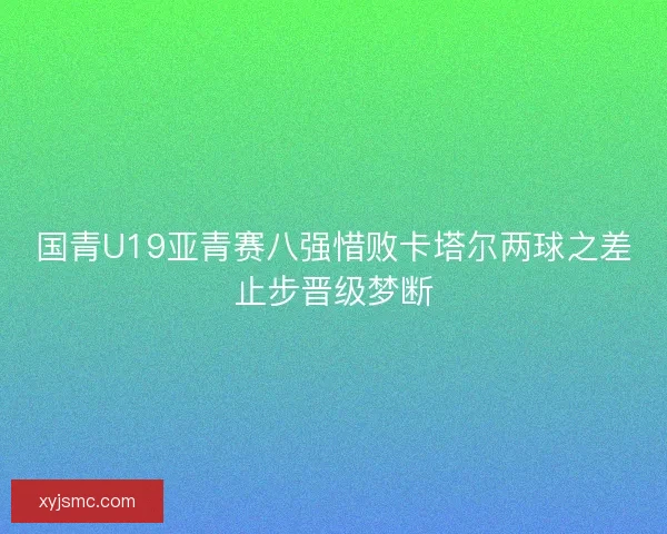 国青U19亚青赛八强惜败卡塔尔两球之差止步晋级梦断