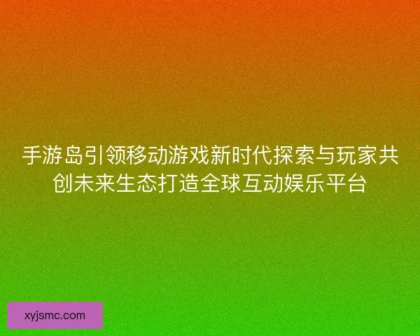 手游岛引领移动游戏新时代探索与玩家共创未来生态打造全球互动娱乐平台