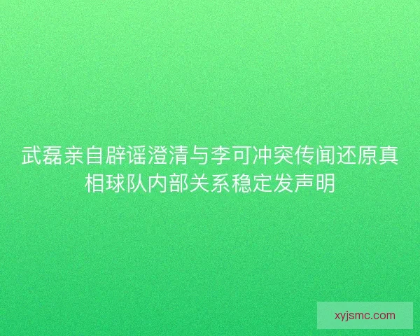 武磊亲自辟谣澄清与李可冲突传闻还原真相球队内部关系稳定发声明