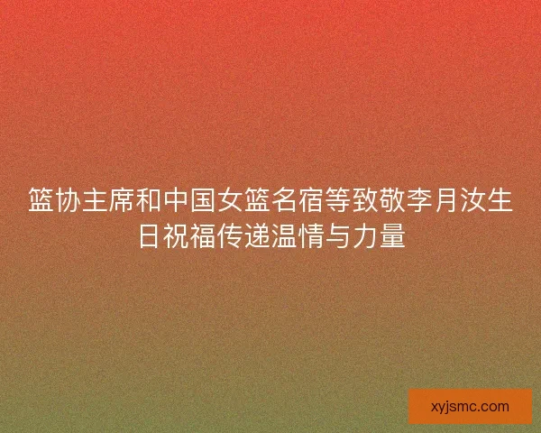 篮协主席和中国女篮名宿等致敬李月汝生日祝福传递温情与力量