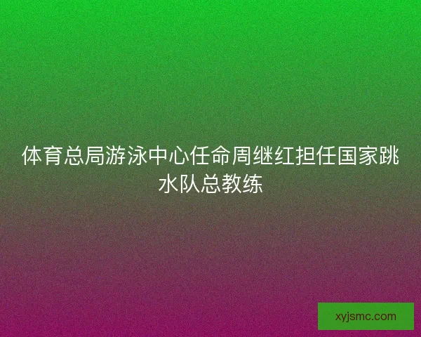 体育总局游泳中心任命周继红担任国家跳水队总教练