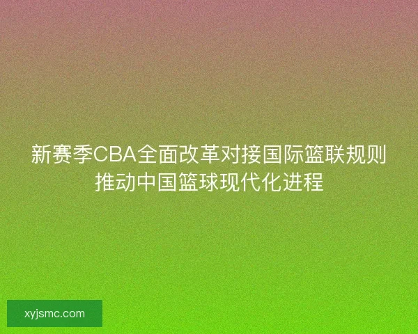 新赛季CBA全面改革对接国际篮联规则推动中国篮球现代化进程