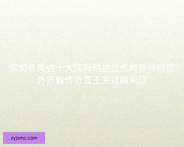 索契冬奥会十大国际明星盘点肖恩怀特意外折戟传奇雪王失冠瞬间回