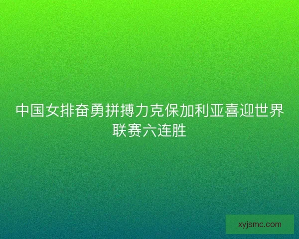 中国女排奋勇拼搏力克保加利亚喜迎世界联赛六连胜