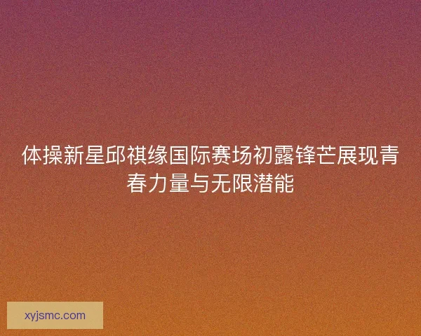 体操新星邱祺缘国际赛场初露锋芒展现青春力量与无限潜能