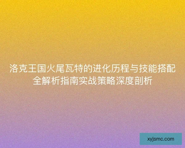 洛克王国火尾瓦特的进化历程与技能搭配全解析指南实战策略深度剖析